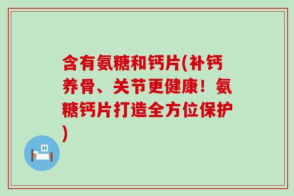 含有氨糖和钙片(补钙养骨、关节更健康!氨糖钙片打造全方位保护) 含有氨糖和钙片(补钙养骨、关节更健康!氨糖钙片打造全方位保护)