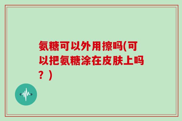 氨糖可以外用擦吗(可以把氨糖涂在上吗?) 氨糖可以外用擦吗(可以把氨糖涂在上吗?)