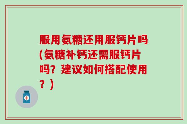服用氨糖还用服钙片吗(氨糖补钙还需服钙片吗？建议如何搭配使用？)