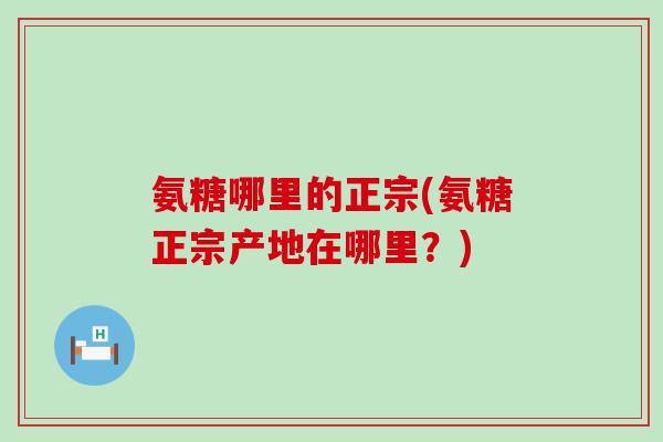 氨糖哪里的正宗(氨糖正宗产地在哪里?) 氨糖哪里的正宗(氨糖正宗产地在哪里?)