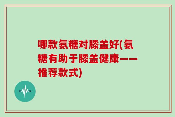 哪款氨糖对膝盖好(氨糖有助于膝盖健康——推荐款式)