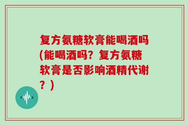 复方氨糖软膏能喝酒吗(能喝酒吗?复方氨糖软膏是否影响酒精代谢?) 复方氨糖软膏能喝酒吗(能喝酒吗?复方氨糖软膏是否影响酒精代谢?)