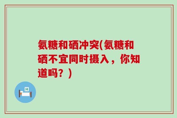 氨糖和硒冲突(氨糖和硒不宜同时摄入,你知道吗?) 氨糖和硒冲突(氨糖和硒不宜同时摄入,你知道吗?)