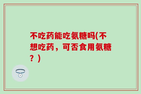 不吃药能吃氨糖吗(不想吃药,可否食用氨糖?) 不吃药能吃氨糖吗(不想吃药,可否食用氨糖?)