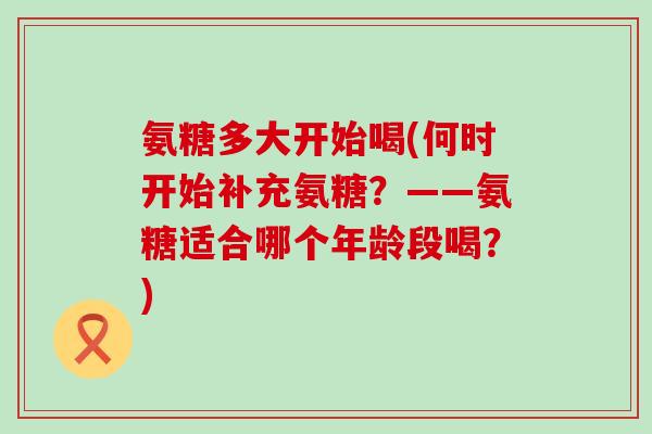 氨糖多大开始喝(何时开始补充氨糖？——氨糖适合哪个年龄段喝？)