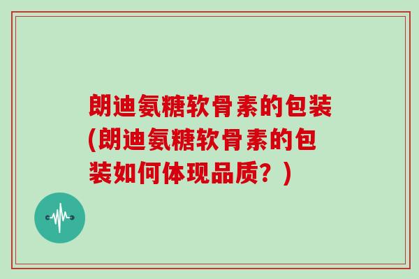 朗迪氨糖软骨素的包装(朗迪氨糖软骨素的包装如何体现品质？)