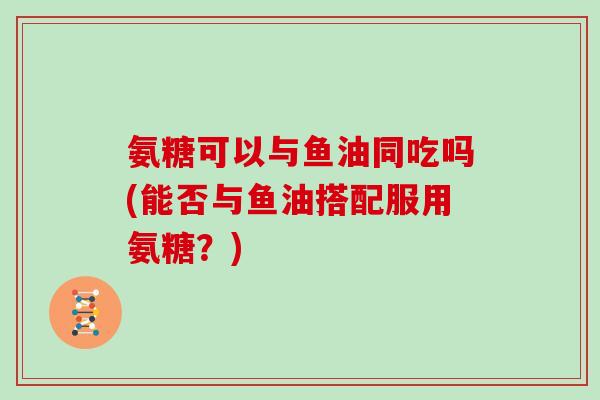 氨糖可以与鱼油同吃吗(能否与鱼油搭配服用氨糖?) 氨糖可以与鱼油同吃吗(能否与鱼油搭配服用氨糖?)