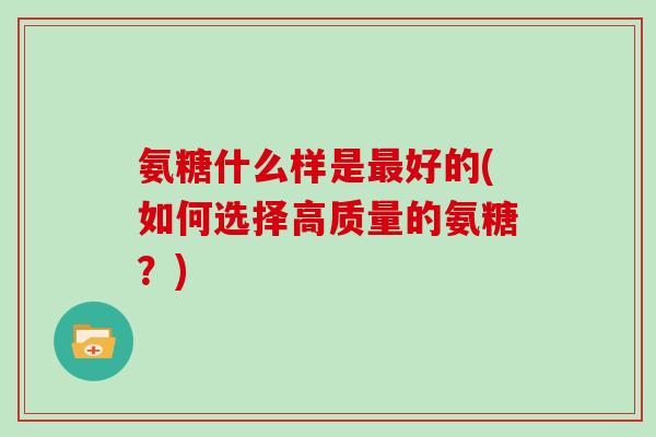 氨糖什么样是好的(如何选择高质量的氨糖?) 氨糖什么样是好的(如何选择高质量的氨糖?)