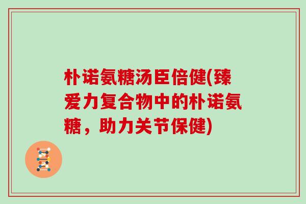 朴诺氨糖汤臣倍健(臻爱力复合物中的朴诺氨糖,助力关节保健) 朴诺氨糖汤臣倍健(臻爱力复合物中的朴诺氨糖,助力关节保健)