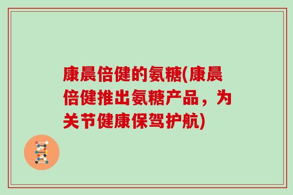 康晨倍健的氨糖(康晨倍健推出氨糖产品,为关节健康保驾护航) 康晨倍健的氨糖(康晨倍健推出氨糖产品,为关节健康保驾护航)