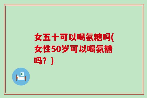 女五十可以喝氨糖吗(女性50岁可以喝氨糖吗?) 女五十可以喝氨糖吗(女性50岁可以喝氨糖吗?)