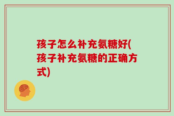 孩子怎么补充氨糖好(孩子补充氨糖的正确方式)