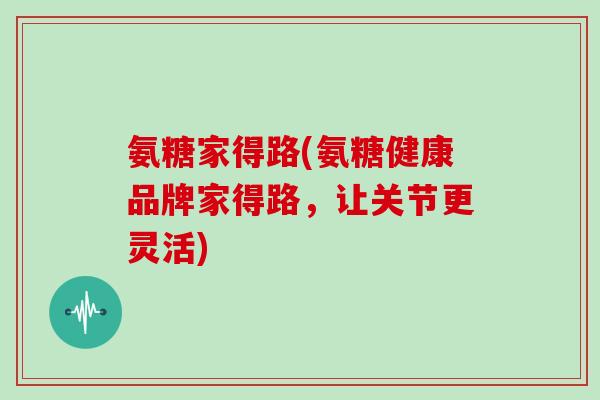 氨糖家得路(氨糖健康品牌家得路,让关节更灵活) 氨糖家得路(氨糖健康品牌家得路,让关节更灵活)