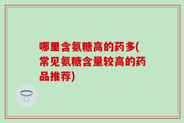 哪里含氨糖高的药多(常见氨糖含量较高的药品推荐)