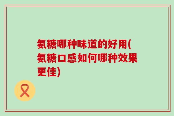 氨糖哪种味道的好用(氨糖口感如何哪种效果更佳) 氨糖哪种味道的好用(氨糖口感如何哪种效果更佳)