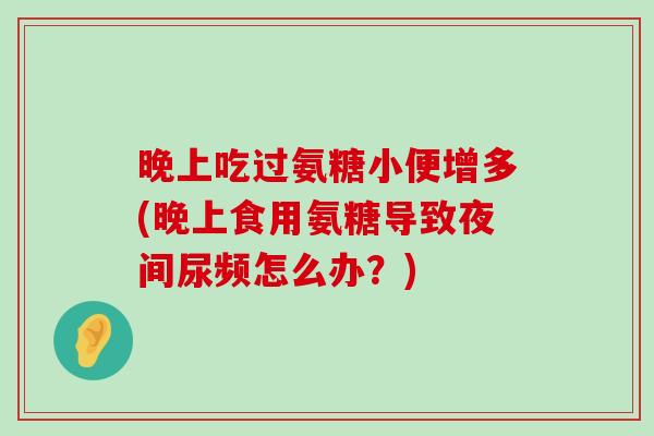 晚上吃过氨糖小便增多(晚上食用氨糖导致夜间尿频怎么办?) 晚上吃过氨糖小便增多(晚上食用氨糖导致夜间尿频怎么办?)