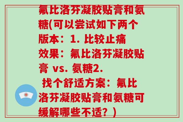 氟比洛芬凝胶贴膏和氨糖(可以尝试如下两个版本:1. 比较效果:氟比洛芬凝胶贴膏 vs. 氨糖2. 找个舒适方案:氟比洛芬凝胶贴膏和氨糖可缓解哪些不适?) 氟比洛芬凝胶贴膏和氨糖(可以尝试如下两个版本:1. 比较效果:氟比洛芬凝胶贴膏 vs. 氨糖2. 找个舒适方案:氟比洛芬凝胶贴膏和氨糖可缓解哪些不适?)
