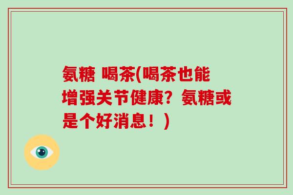 氨糖 喝茶(喝茶也能增强关节健康？氨糖或是个好消息！)
