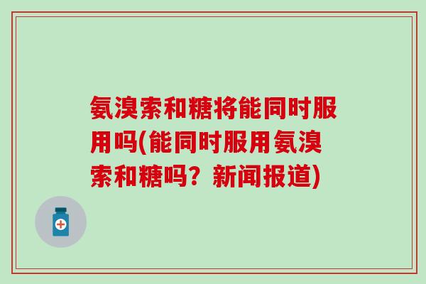 氨溴索和糖将能同时服用吗(能同时服用氨溴索和糖吗?新闻报道) 氨溴索和糖将能同时服用吗(能同时服用氨溴索和糖吗?新闻报道)
