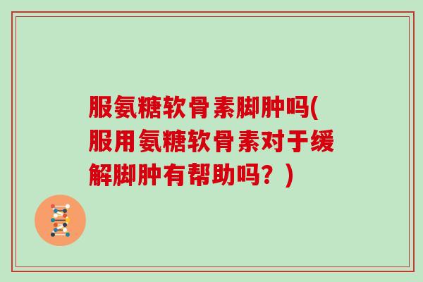 服氨糖软骨素脚肿吗(服用氨糖软骨素对于缓解脚肿有帮助吗?) 服氨糖软骨素脚肿吗(服用氨糖软骨素对于缓解脚肿有帮助吗?)