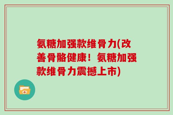 氨糖加强款维骨力(改善骨骼健康！氨糖加强款维骨力震撼上市)