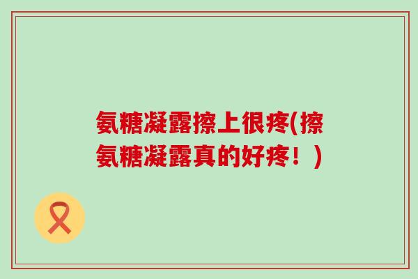 氨糖凝露擦上很疼(擦氨糖凝露真的好疼！)