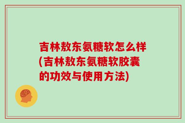 吉林敖东氨糖软怎么样(吉林敖东氨糖软胶囊的功效与使用方法)