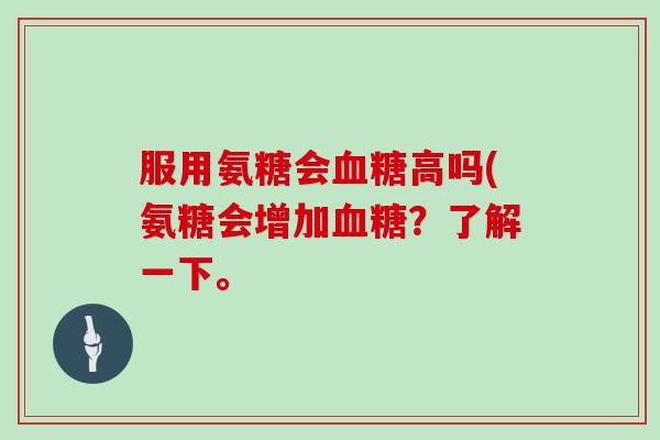服用氨糖会高吗(氨糖会增加?了解一下。 服用氨糖会高吗(氨糖会增加?了解一下。