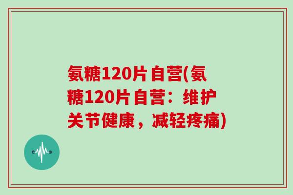 氨糖120片自营(氨糖120片自营：维护关节健康，减轻)