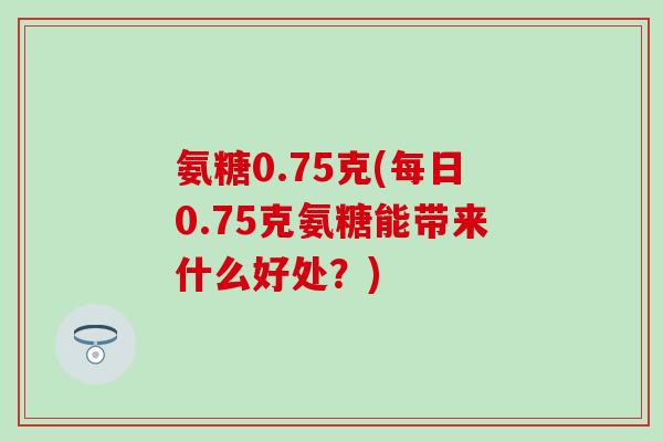氨糖0.75克(每日0.75克氨糖能带来什么好处？)