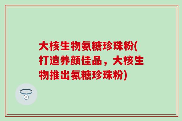 大核生物氨糖珍珠粉(打造养颜佳品,大核生物推出氨糖珍珠粉) 大核生物氨糖珍珠粉(打造养颜佳品,大核生物推出氨糖珍珠粉)