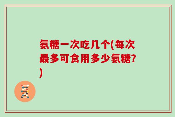 氨糖一次吃几个(每次多可食用多少氨糖?) 氨糖一次吃几个(每次多可食用多少氨糖?)