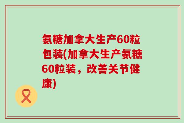 氨糖加拿大生产60粒包装(加拿大生产氨糖60粒装，改善关节健康)