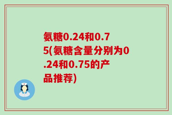 氨糖0.24和0.75(氨糖含量分别为0.24和0.75的产品推荐) 氨糖0.24和0.75(氨糖含量分别为0.24和0.75的产品推荐)