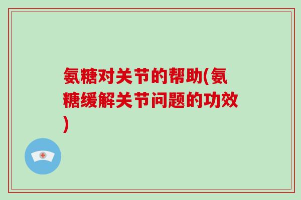氨糖对关节的帮助(氨糖缓解关节问题的功效)