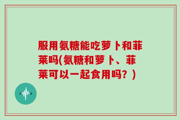 服用氨糖能吃萝卜和菲莱吗(氨糖和萝卜、菲莱可以一起食用吗？)