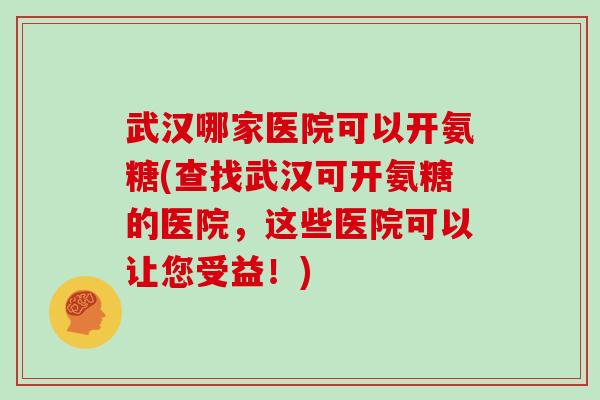 武汉哪家医院可以开氨糖(查找武汉可开氨糖的医院，这些医院可以让您受益！)