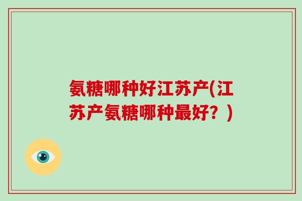 氨糖哪种好江苏产(江苏产氨糖哪种好？)
