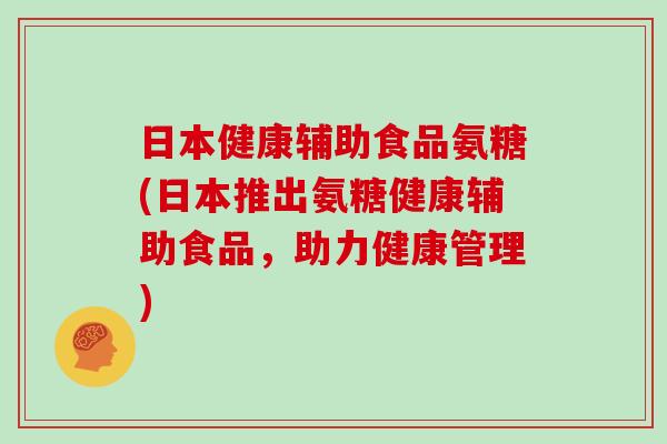 日本健康辅助食品氨糖(日本推出氨糖健康辅助食品，助力健康管理)