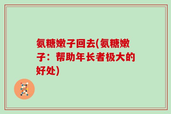 氨糖嫩子回去(氨糖嫩子:帮助年长者极大的好处) 氨糖嫩子回去(氨糖嫩子:帮助年长者极大的好处)