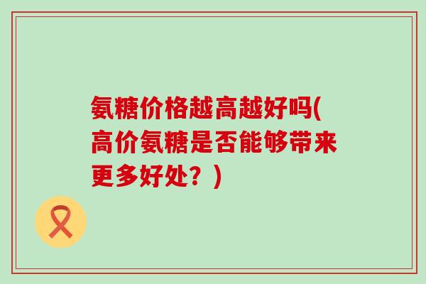 氨糖价格越高越好吗(高价氨糖是否能够带来更多好处?) 氨糖价格越高越好吗(高价氨糖是否能够带来更多好处?)
