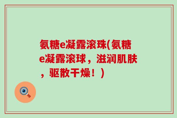 氨糖e凝露滚珠(氨糖e凝露滚球,滋润,驱散干燥!) 氨糖e凝露滚珠(氨糖e凝露滚球,滋润,驱散干燥!)