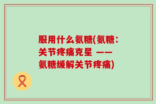服用什么氨糖(氨糖：关节克星 —— 氨糖缓解关节)