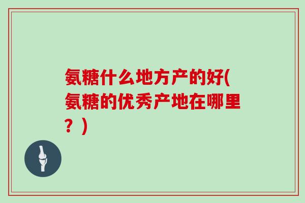 氨糖什么地方产的好(氨糖的优秀产地在哪里?) 氨糖什么地方产的好(氨糖的优秀产地在哪里?)