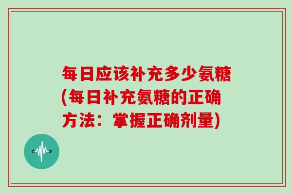 每日应该补充多少氨糖(每日补充氨糖的正确方法：掌握正确剂量)