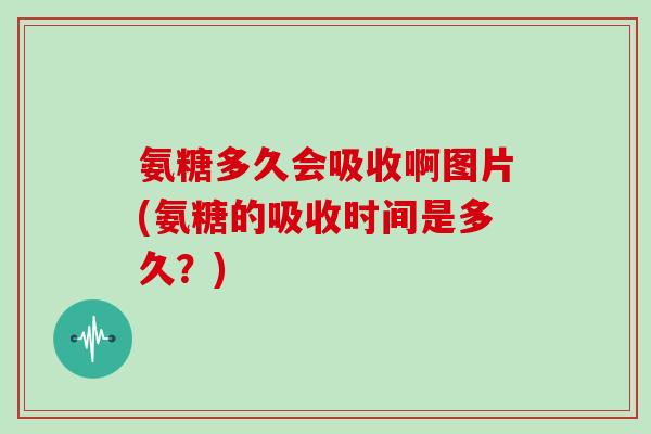 氨糖多久会吸收啊图片(氨糖的吸收时间是多久?) 氨糖多久会吸收啊图片(氨糖的吸收时间是多久?)