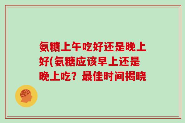 氨糖上午吃好还是晚上好(氨糖应该早上还是晚上吃？佳时间揭晓