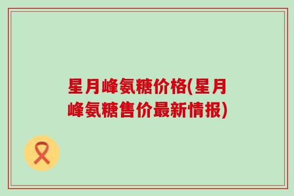 星月峰氨糖价格(星月峰氨糖售价新情报) 星月峰氨糖价格(星月峰氨糖售价新情报)