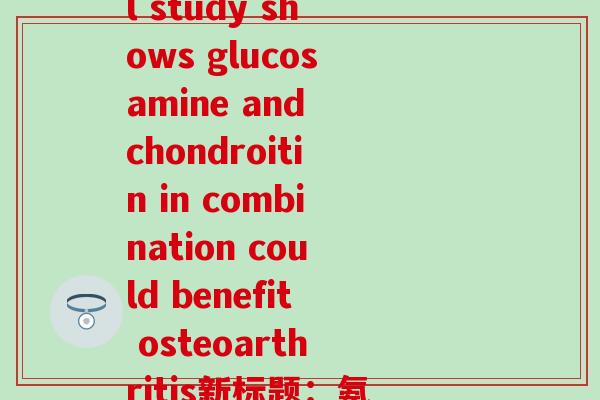氨糖内成分(原标题：Preclinical study shows glucosamine and chondroitin in combination could benefit osteoarthritis新标题：氨糖与硫酸软骨素结合可缓解骨痛苦)