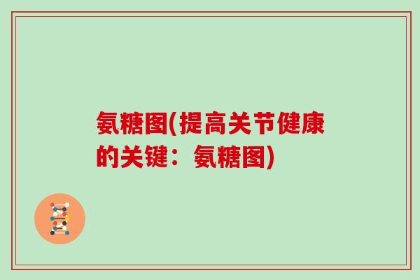 氨糖图(提高关节健康的关键：氨糖图)